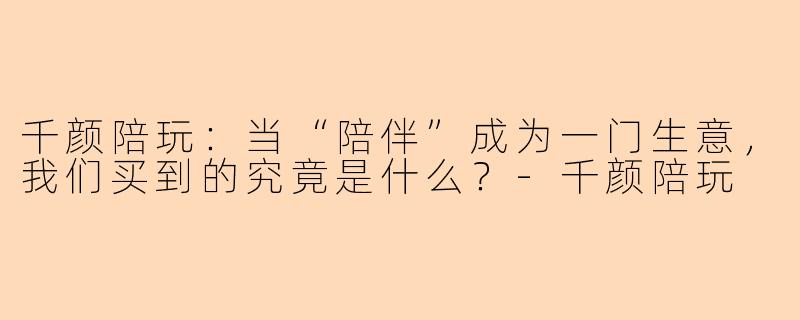 千颜陪玩:当“陪伴”成为一门生意,我们买到的究竟是什么?-千颜陪玩