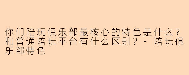 你们陪玩俱乐部最核心的特色是什么?和普通陪玩平台有什么区别?-陪玩俱乐部特色