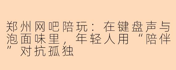 郑州网吧陪玩:在键盘声与泡面味里,年轻人用“陪伴”对抗孤独