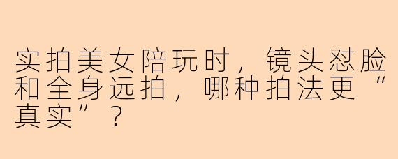 实拍美女陪玩时，镜头怼脸和全身远拍，哪种拍法更“真实”？