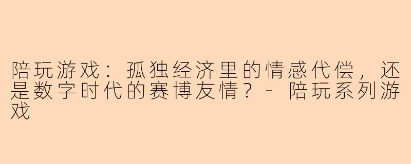 陪玩游戏:孤独经济里的情感代偿,还是数字时代的赛博友情?-陪玩系列游戏