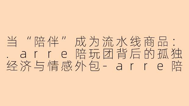 当“陪伴”成为流水线商品:.arre陪玩团背后的孤独经济与情感外包-arre陪玩团