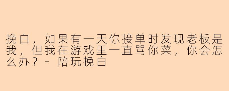挽白,如果有一天你接单时发现老板是我,但我在游戏里一直骂你菜,你会怎么办?-陪玩挽白