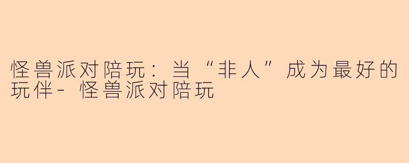 怪兽派对陪玩：当“非人”成为最好的玩伴-怪兽派对陪玩