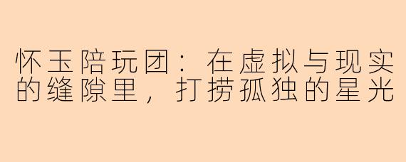 怀玉陪玩团:在虚拟与现实的缝隙里,打捞孤独的星光