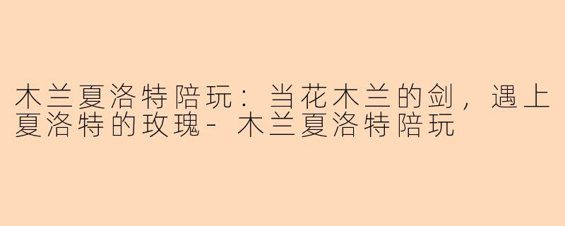 木兰夏洛特陪玩:当花木兰的剑,遇上夏洛特的玫瑰-木兰夏洛特陪玩