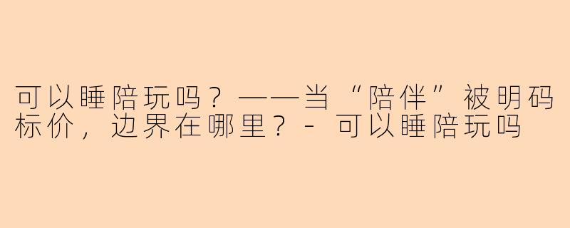 可以睡陪玩吗?——当“陪伴”被明码标价,边界在哪里?-可以睡陪玩吗
