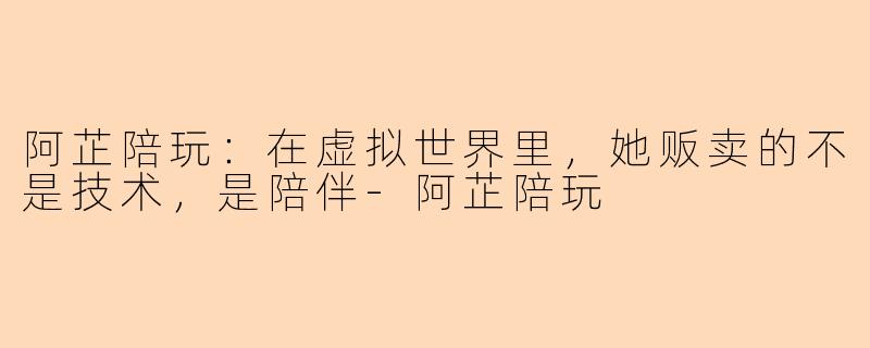 阿芷陪玩:在虚拟世界里,她贩卖的不是技术,是陪伴-阿芷陪玩