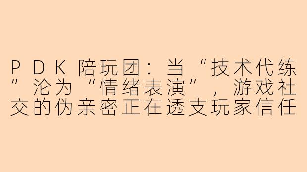 PDK陪玩团:当“技术代练”沦为“情绪表演”,游戏社交的伪亲密正在透支玩家信任