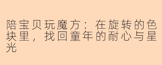 陪宝贝玩魔方：在旋转的色块里，找回童年的耐心与星光