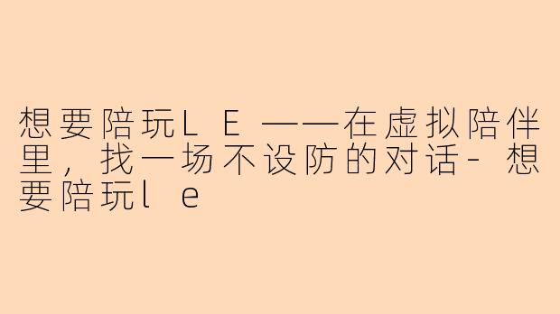 想要陪玩LE——在虚拟陪伴里,找一场不设防的对话-想要陪玩le