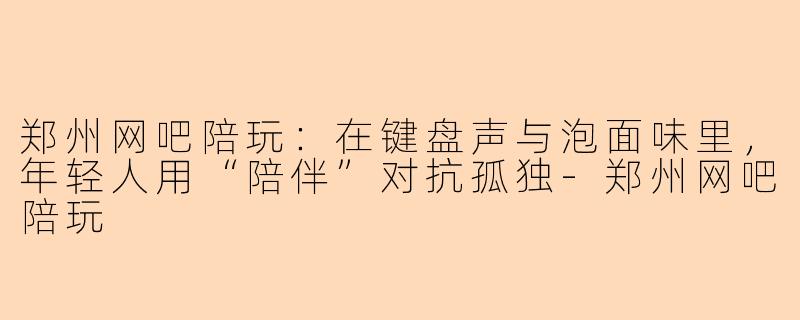 郑州网吧陪玩:在键盘声与泡面味里,年轻人用“陪伴”对抗孤独-郑州网吧陪玩