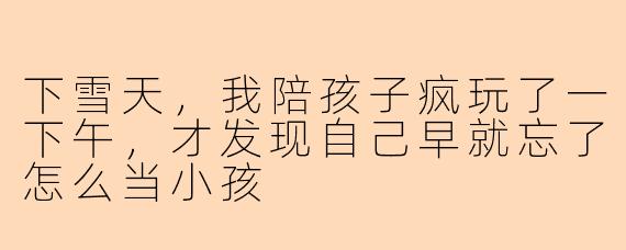 下雪天,我陪孩子疯玩了一下午,才发现自己早就忘了怎么当小孩