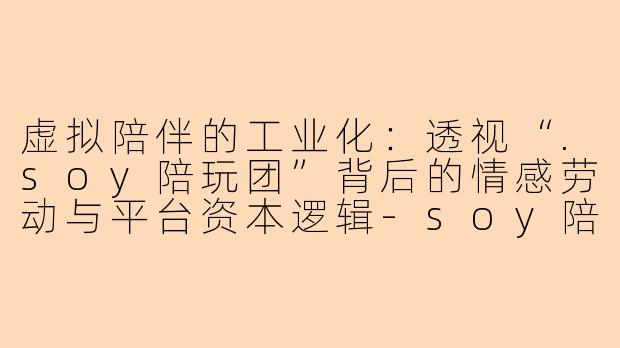 虚拟陪伴的工业化：透视“.soy陪玩团”背后的情感劳动与平台资本逻辑-soy陪玩团