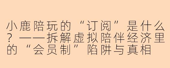 小鹿陪玩的“订阅”是什么?——拆解虚拟陪伴经济里的“会员制”陷阱与真相