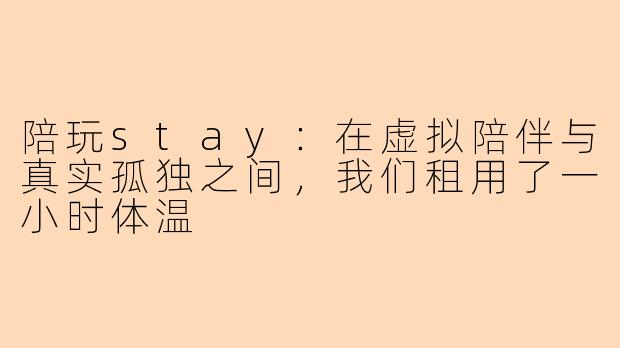 陪玩stay:在虚拟陪伴与真实孤独之间,我们租用了一小时体温
