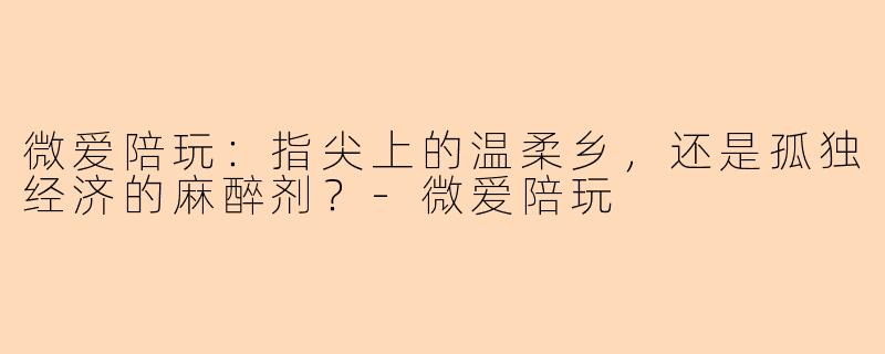 微爱陪玩:指尖上的温柔乡,还是孤独经济的麻醉剂?-微爱陪玩