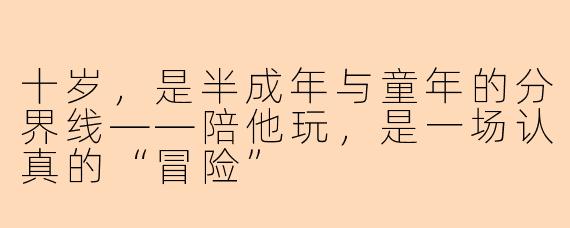 十岁,是半成年与童年的分界线——陪他玩,是一场认真的“冒险”