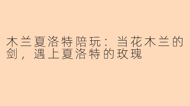 木兰夏洛特陪玩:当花木兰的剑,遇上夏洛特的玫瑰