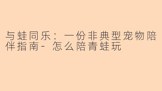 与蛙同乐:一份非典型宠物陪伴指南-怎么陪青蛙玩