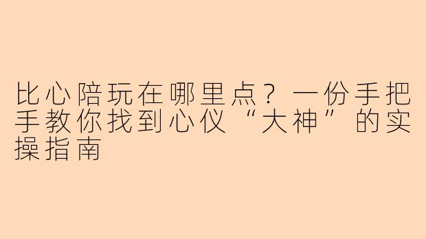 比心陪玩在哪里点?一份手把手教你找到心仪“大神”的实操指南
