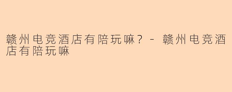 赣州电竞酒店有陪玩嘛?-赣州电竞酒店有陪玩嘛