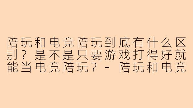 陪玩和电竞陪玩到底有什么区别?是不是只要游戏打得好就能当电竞陪玩?-陪玩和电竞陪玩