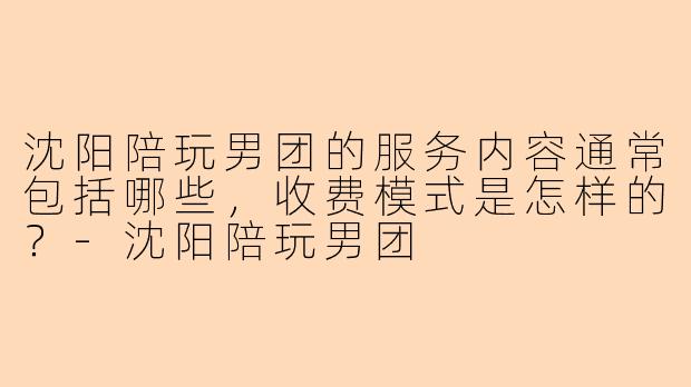 沈阳陪玩男团的服务内容通常包括哪些,收费模式是怎样的?-沈阳陪玩男团