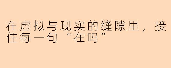 在虚拟与现实的缝隙里,接住每一句“在吗”