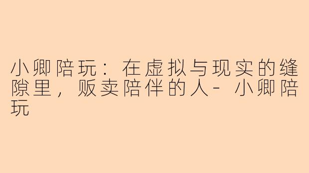 小卿陪玩:在虚拟与现实的缝隙里,贩卖陪伴的人-小卿陪玩